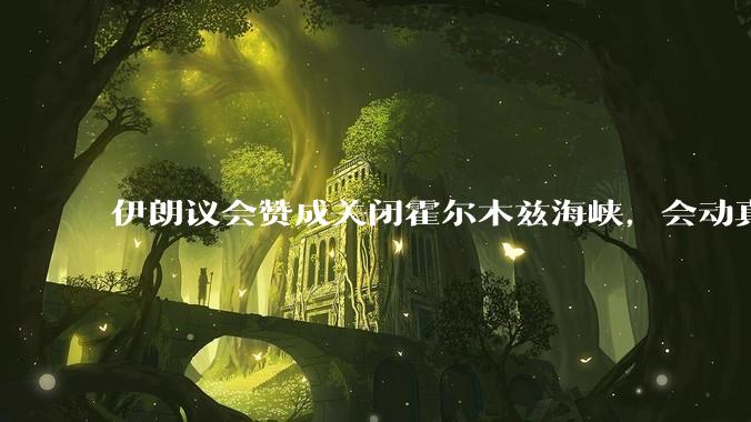 伊朗议会赞成关闭霍尔木兹海峡，会动真格吗？若霍尔木兹海峡关闭，将带来哪些影响？